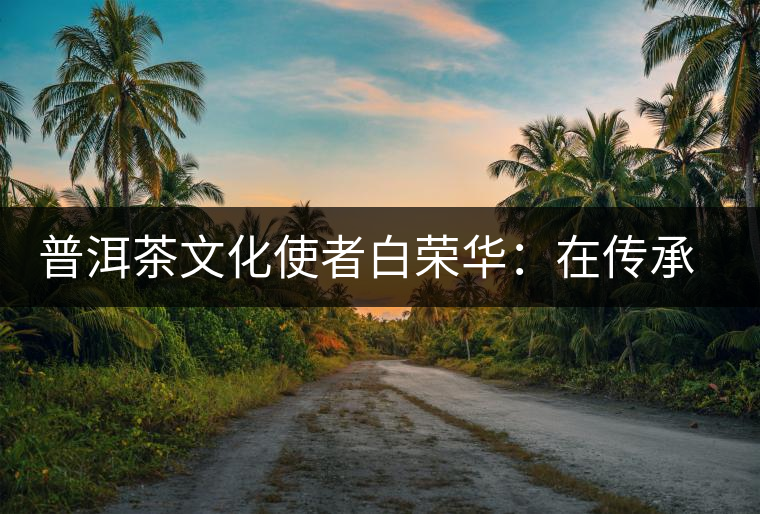 普洱茶文化使者白榮華：在傳承中發(fā)揚(yáng)創(chuàng)新