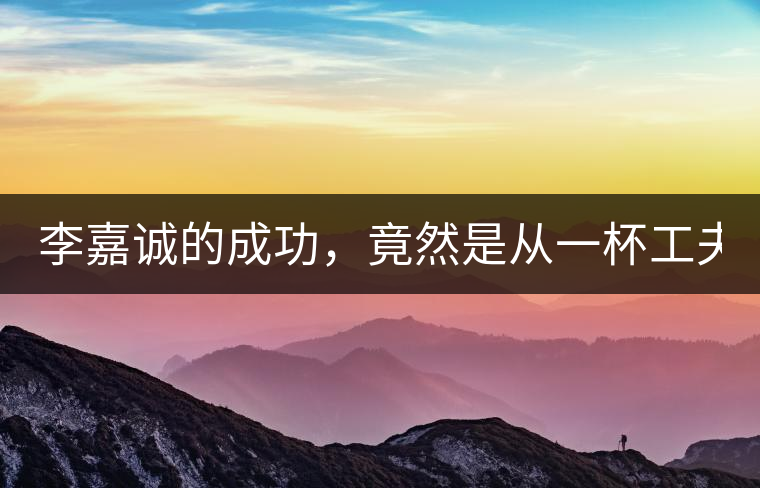 李嘉誠(chéng)的成功，竟然是從一杯工夫茶開(kāi)始的！