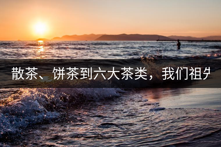 散茶、餅茶到六大茶類，我們祖先用了1500年才分清