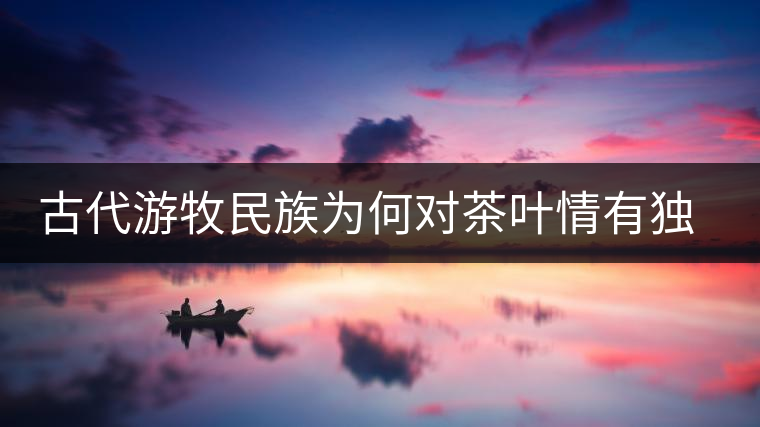 古代游牧民族為何對(duì)茶葉情有獨(dú)鐘，為何為了茶葉甚至不惜動(dòng)武