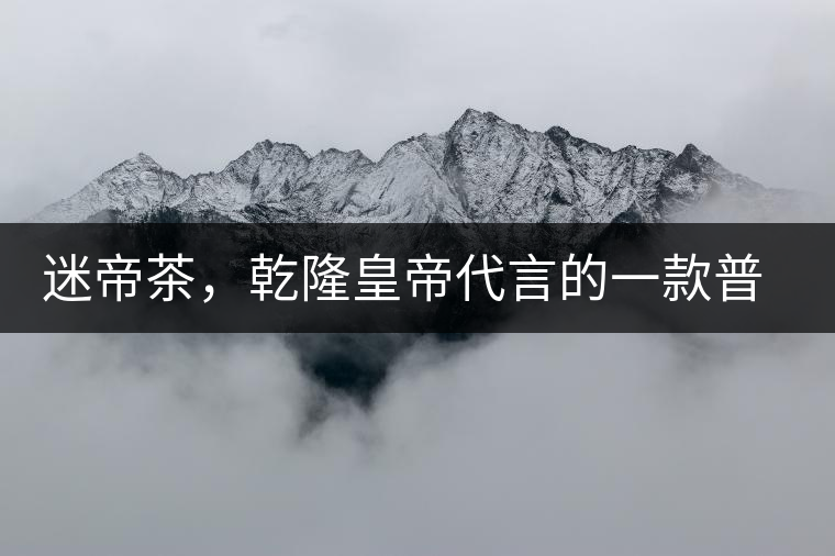 迷帝茶，乾隆皇帝代言的一款普洱茶