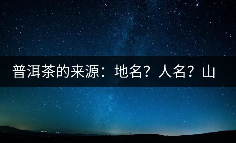 普洱茶的來源：地名？人名？山名？您更信哪一種？