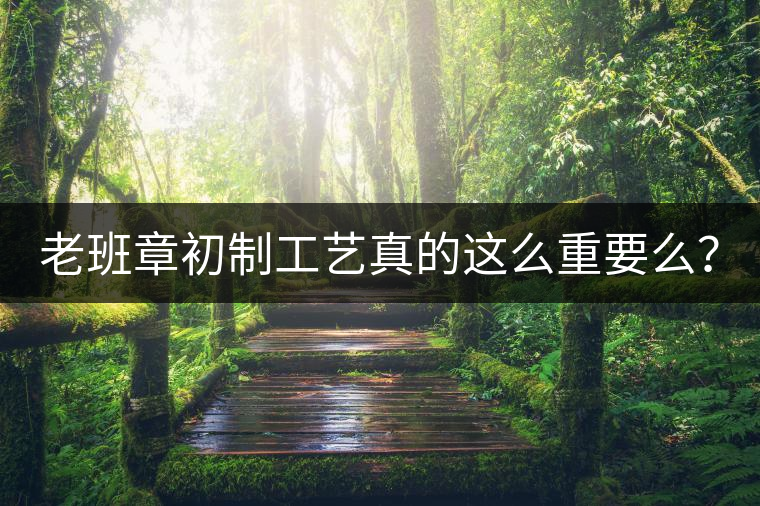 老班章初制工藝真的這么重要么？