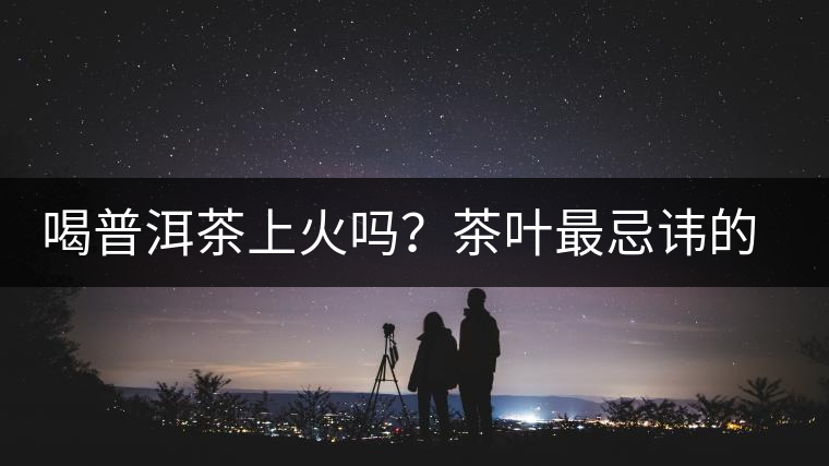 喝普洱茶上火嗎？茶葉最忌諱的十大味道