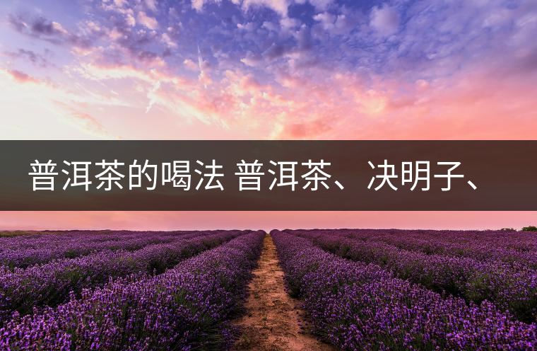 普洱茶的喝法 普洱茶、決明子、枸杞、可以一起喝嗎？