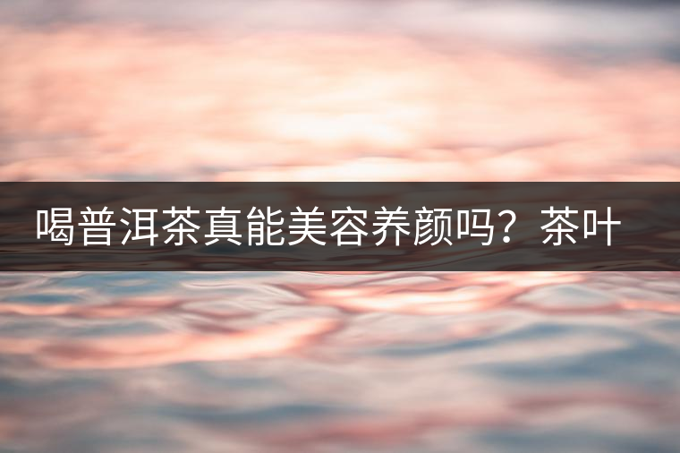 喝普洱茶真能美容養(yǎng)顏嗎？茶葉的作用