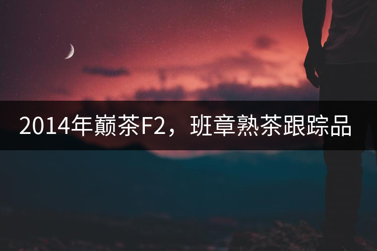 2014年巔茶F2，班章熟茶跟蹤品飲
