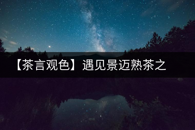 【茶言觀色】遇見景邁熟茶之美 【茶言觀色】遇見景邁熟茶之美