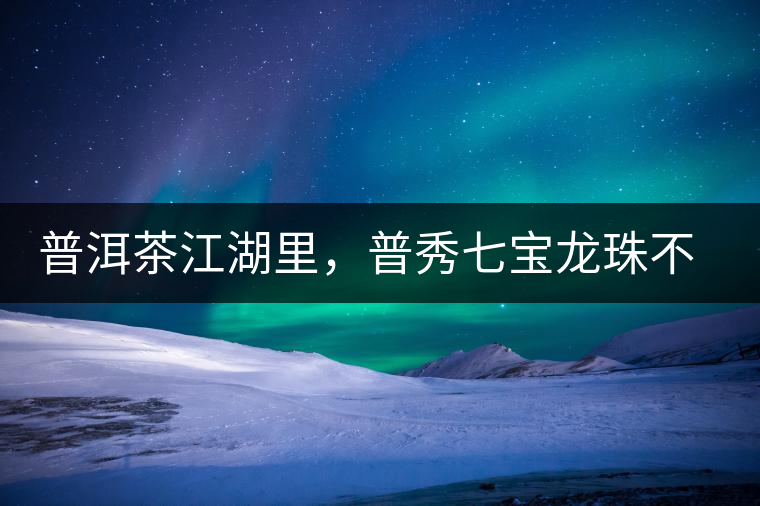 普洱茶江湖里，普秀七寶龍珠不是傳說