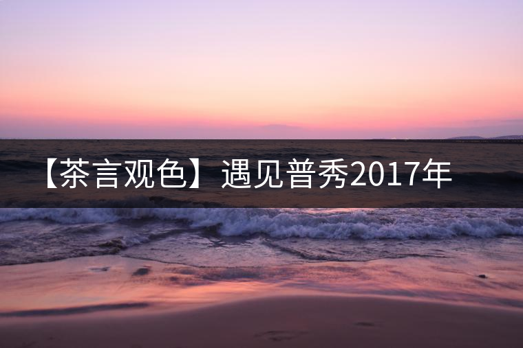 【茶言觀色】遇見(jiàn)普秀2017年品味板山