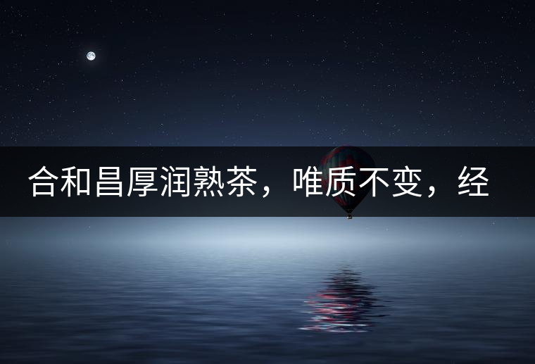 合和昌厚潤熟茶，唯質不變，經(jīng)典之上延續(xù)經(jīng)典！