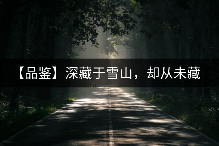 【品鑒】深藏于雪山，卻從未藏住那芳香與甘甜