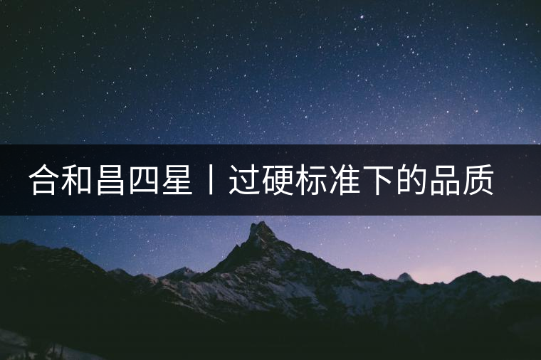 合和昌四星丨過硬標(biāo)準(zhǔn)下的品質(zhì)，才值得時間沉淀！