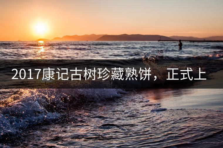 2017康記古樹珍藏熟餅，正式上市！