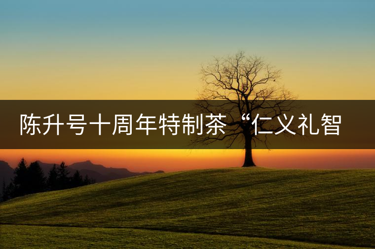 陳升號十周年特制茶“仁義禮智信”重磅來襲！