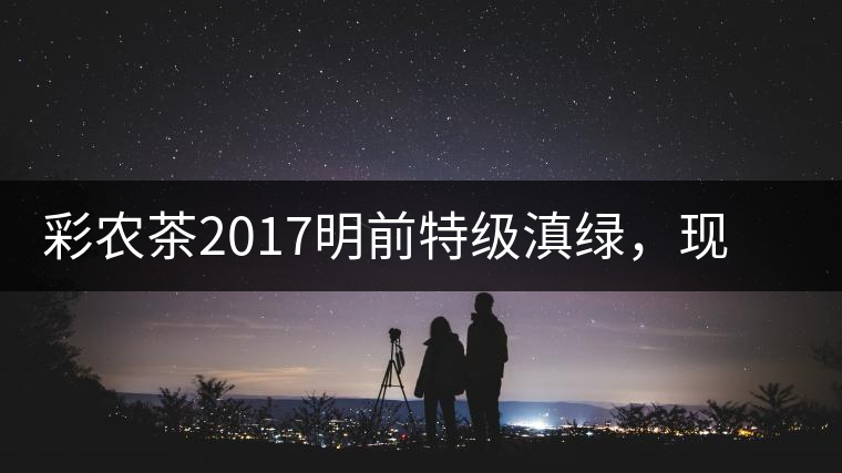彩農茶2017明前特級滇綠，現(xiàn)開始接受預訂