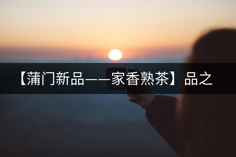 【蒲門(mén)新品——家香熟茶】品之，是家的味道，存之，是家的思念