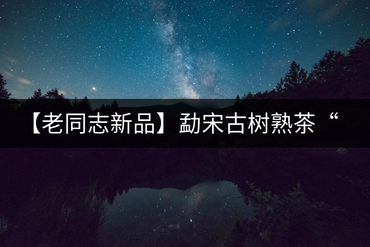 【老同志新品】勐宋古樹熟茶“ 夏雨”— 飲茶伴夏，只為您！