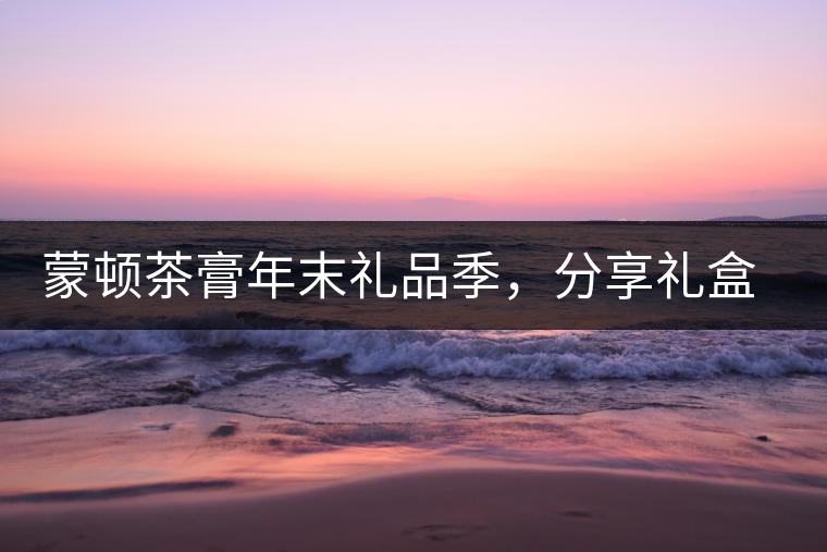 蒙頓茶膏年末禮品季，分享禮盒套裝優(yōu)惠上市！