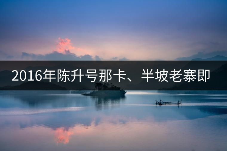2016年陳升號那卡、半坡老寨即將上市