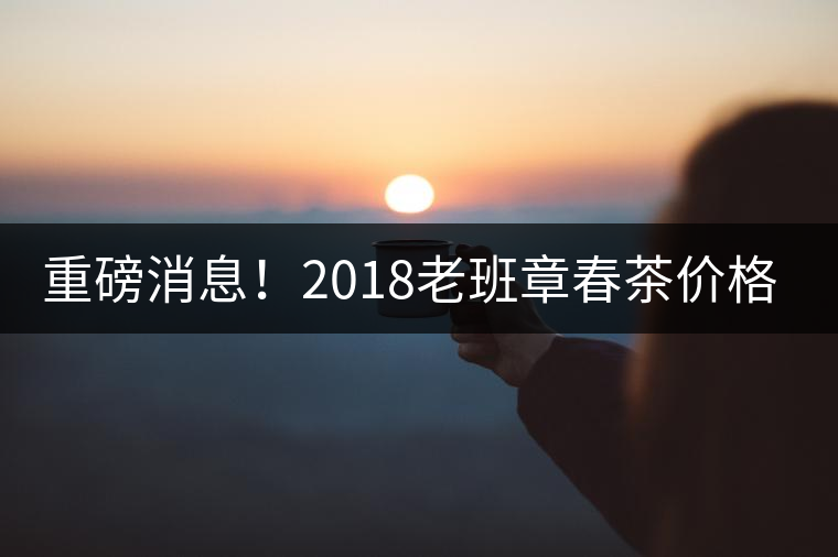 重磅消息！2018老班章春茶價格已定！漲價已成定局！
