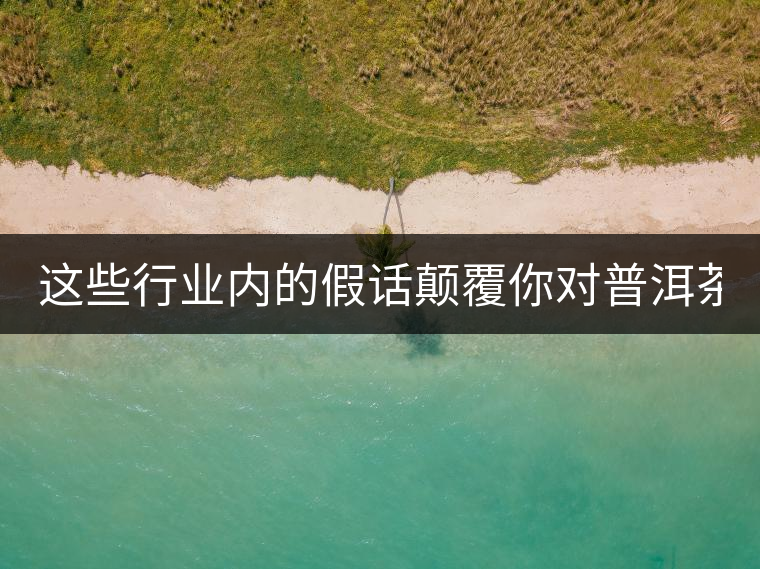 這些行業(yè)內(nèi)的假話(huà)顛覆你對(duì)普洱茶的認(rèn)知:其中就有20年以上的老班章?