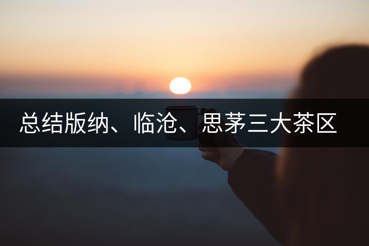 總結(jié)版納、臨滄、思茅三大茶區(qū)茶葉特點(diǎn)