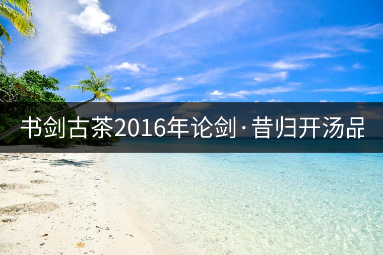 書劍古茶2016年論劍·昔歸開(kāi)湯品鑒！