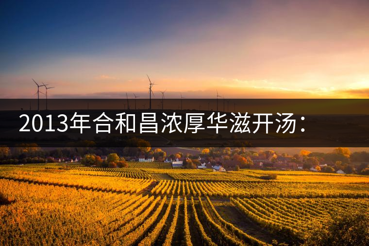 2013年合和昌濃厚華滋開(kāi)湯：濃醇厚滑，香氣悠揚(yáng)