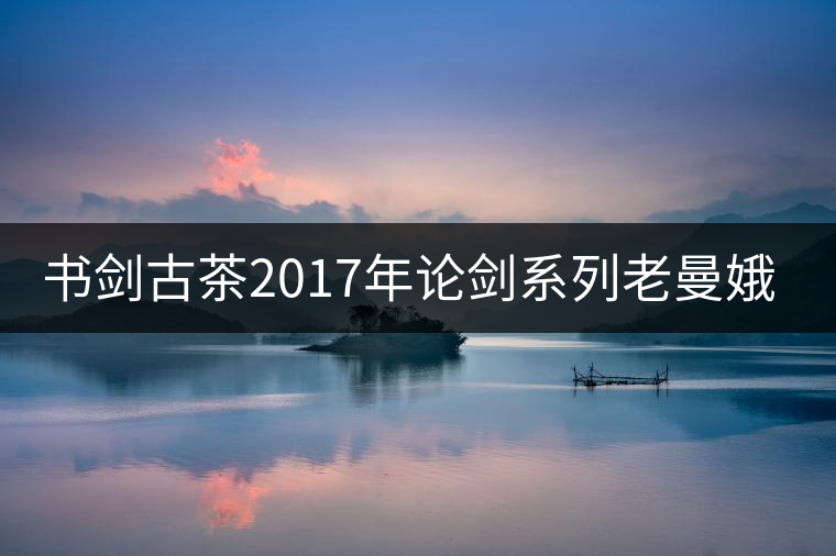 書(shū)劍古茶2017年論劍系列老曼娥開(kāi)湯