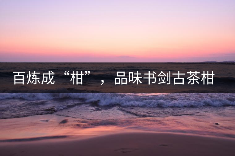 百煉成“柑”，品味書(shū)劍古茶柑普茶