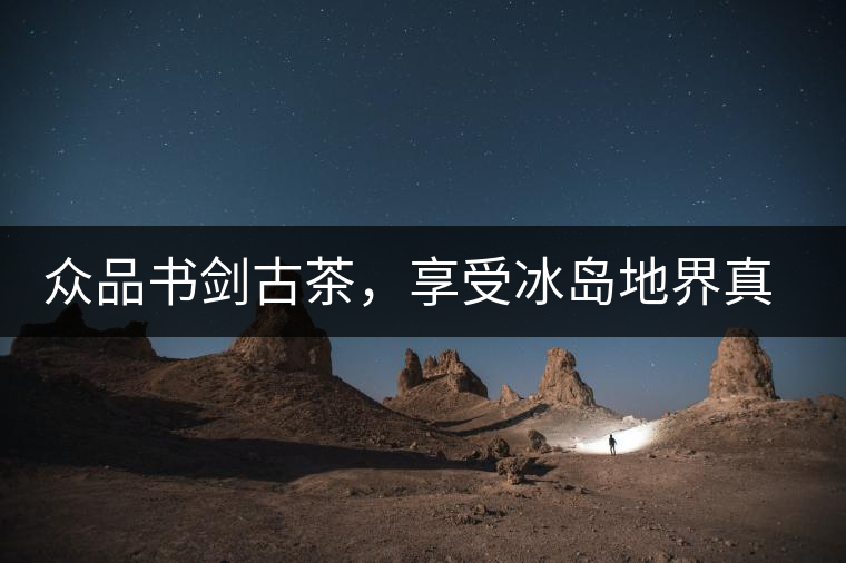 眾品書劍古茶，享受冰島地界真實(shí)的味道