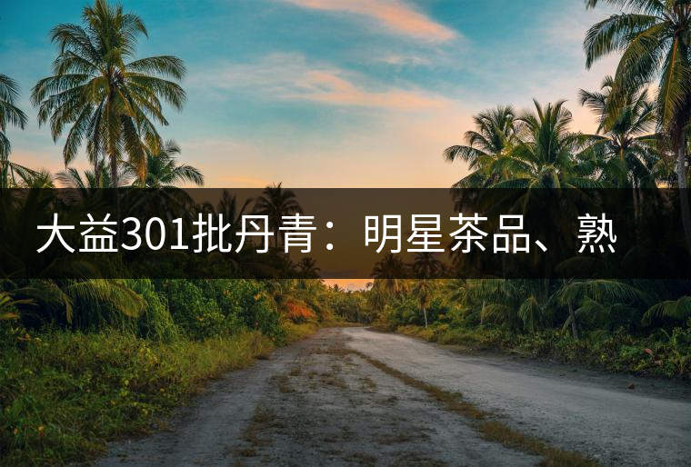 大益301批丹青：明星茶品、熟茶典范