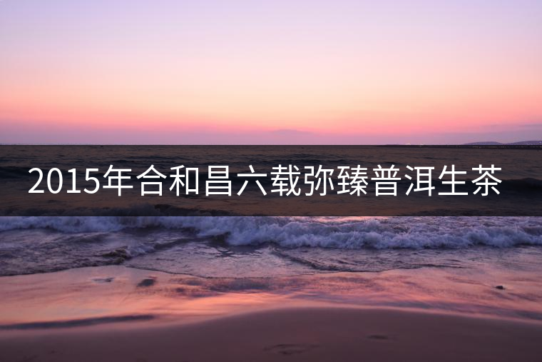 2015年合和昌六載彌臻普洱生茶開湯品鑒 2015年合和昌六載彌臻普洱生茶開湯品鑒