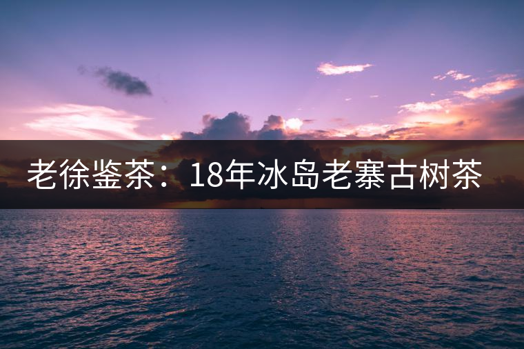 老徐鑒茶：18年冰島老寨古樹茶鑒定報告