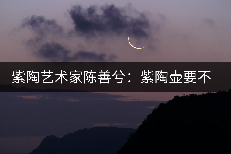 紫陶藝術家陳善兮：紫陶壺要不斷繼承與創(chuàng)新，而不是一味記載歷史