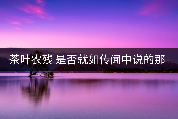 茶葉農(nóng)殘 是否就如傳聞中說(shuō)的那樣可怕