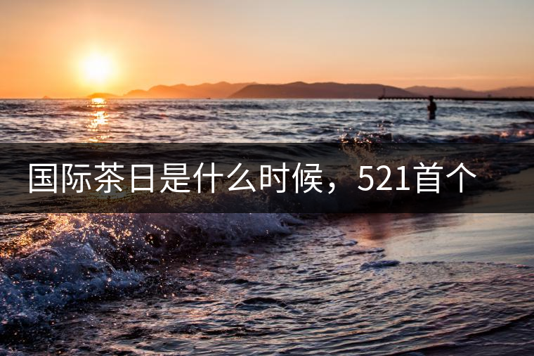 國際茶日是什么時候，521首個“國際茶日”即將到來