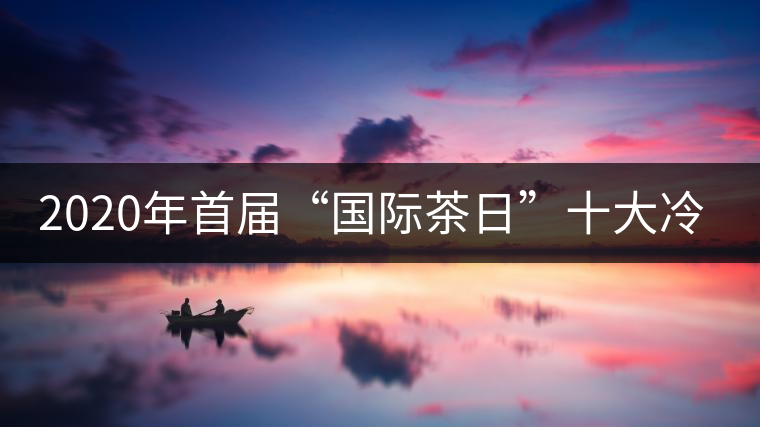 2020年首屆“國際茶日”十大冷知識(shí) 2020年首屆“國際茶日”十大冷知識(shí)