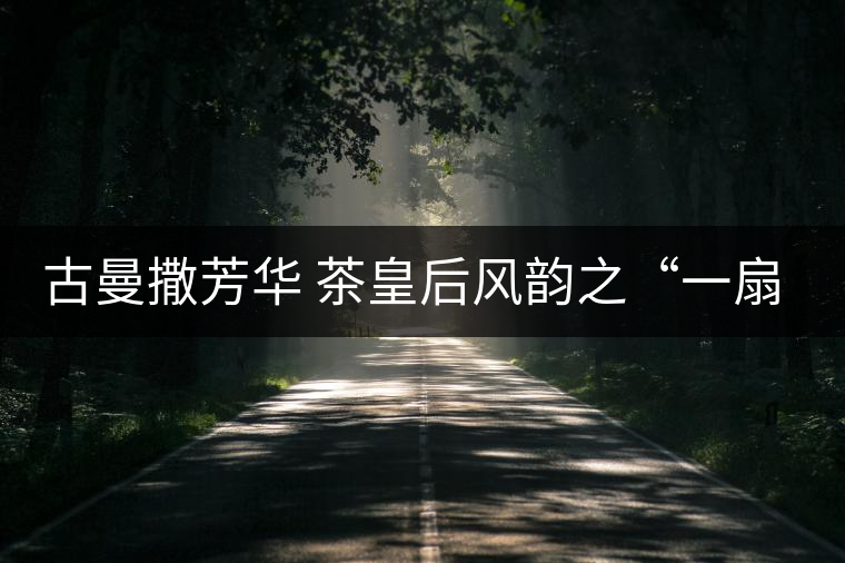 古曼撒芳華 茶皇后風(fēng)韻之“一扇磨”