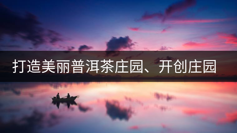 打造美麗普洱茶莊園、開創(chuàng)莊園茶品牌為景邁山注入新活力
