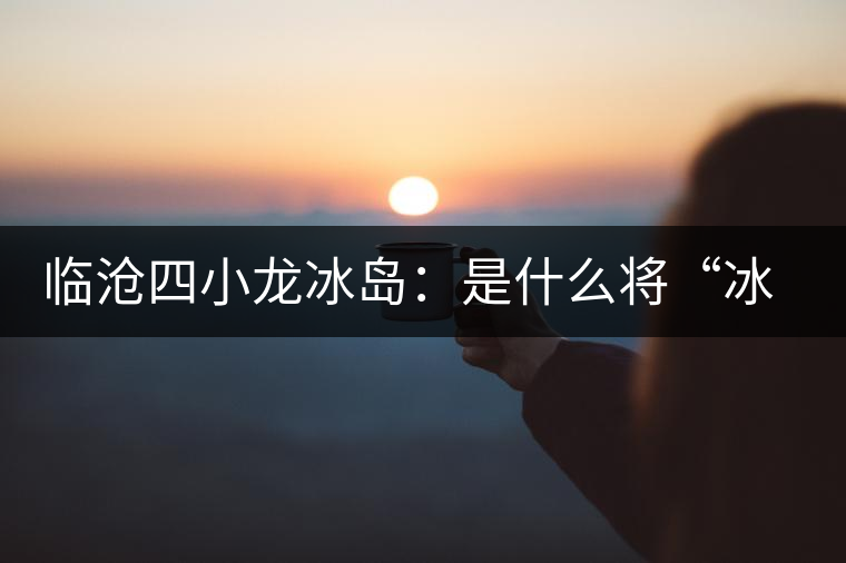 臨滄四小龍冰島：是什么將“冰島”推向神壇！