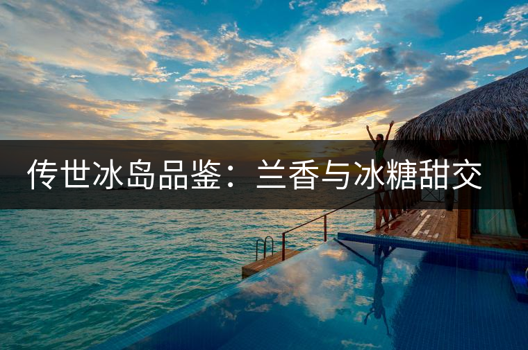 傳世冰島品鑒：蘭香與冰糖甜交融，經(jīng)歷打磨才沉淀出的魅力