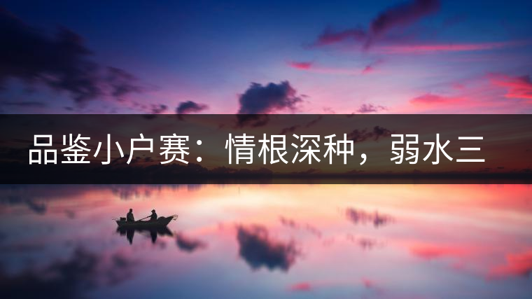 品鑒小戶賽：情根深種，弱水三千我只取一瓢香濃