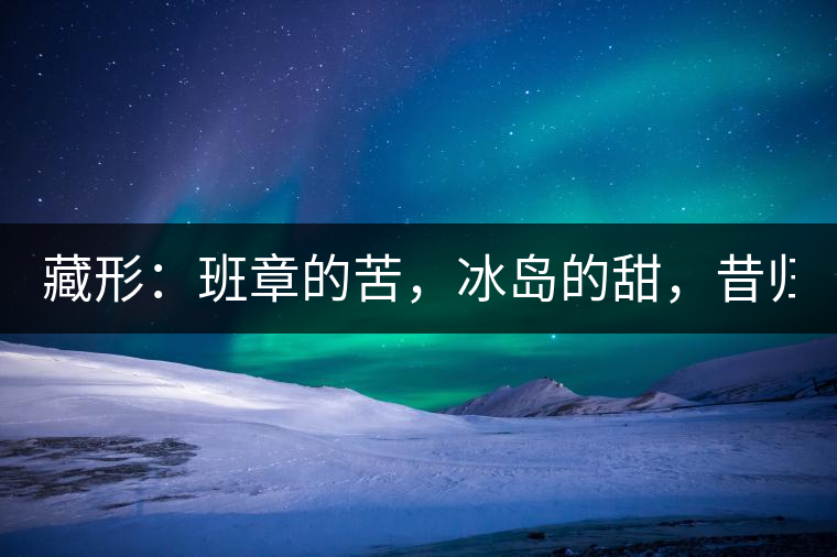 藏形：班章的苦，冰島的甜，昔歸的香！