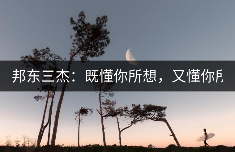 邦東三杰：既懂你所想，又懂你所需！