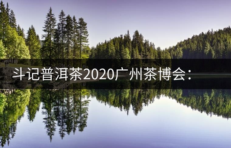 斗記普洱茶2020廣州茶博會：全新形象重磅亮相，加盟成大亮點