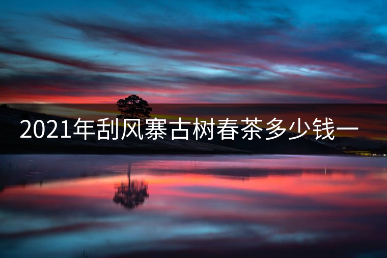 2021年刮風(fēng)寨古樹春茶多少錢一公斤？