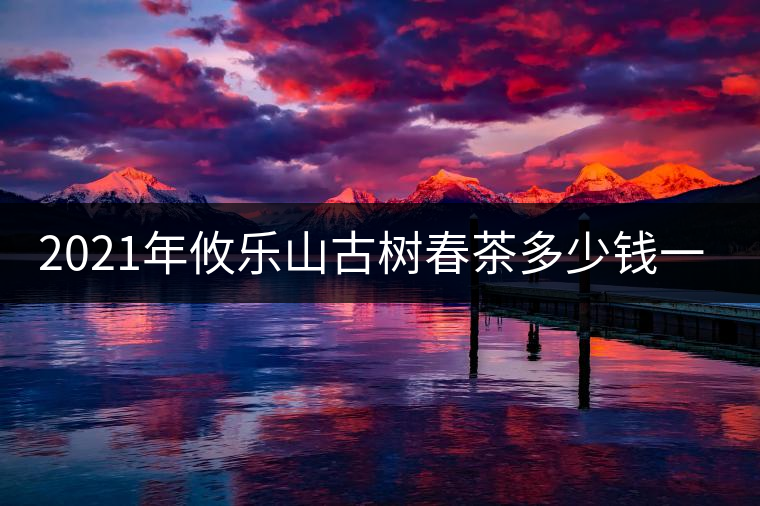 2021年攸樂山古樹春茶多少錢一公斤？