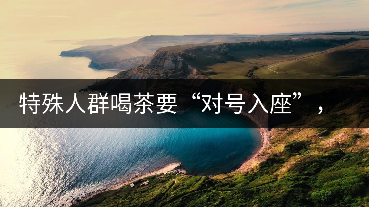 特殊人群喝茶要“對號(hào)入座”，不同體質(zhì)的人喝不同屬性的茶